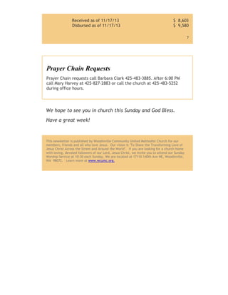 Received as of 11/17/13
Disbursed as of 11/17/13

$ 8,603
$ 9,580
7

Prayer Chain Requests
Prayer Chain requests call Barbara Clark 425-483-3885. After 6:00 PM
call Mary Harvey at 425-827-2883 or call the church at 425-483-5252
during office hours.

We hope to see you in church this Sunday and God Bless.
Have a great week!

This newsletter is published by Woodinville Community United Methodist Church for our
members, friends and all who love Jesus. Our vision is "To Share the Transforming Love of
Jesus Christ Across the Street and Around the World". If you are looking for a church home
with loving, devoted followers of our Lord, Jesus Christ, we invite you to attend our Sunday
Worship Service at 10:30 each Sunday. We are located at 17110 140th Ave NE, Woodinville,
WA 98072. Learn more at www.wcumc.org.

 