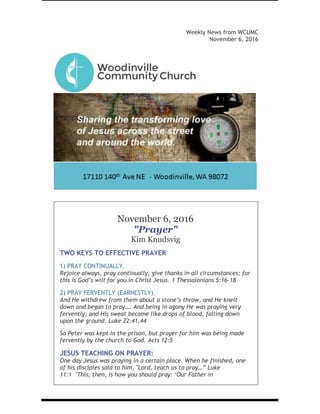 Weekly News from WCUMC
November 6, 2016
November 6, 2016
"Prayer"
Kim Knudsvig
TWO KEYS TO EFFECTIVE PRAYER
1) PRAY CONTINUALLY.
Rejoice always, pray continually, give thanks in all circumstances; for
this is God’s will for you in Christ Jesus. 1 Thessalonians 5:16-18
2) PRAY FERVENTLY (EARNESTLY).
And He withdrew from them about a stone’s throw, and He knelt
down and began to pray…. And being in agony He was praying very
fervently; and His sweat became like drops of blood, falling down
upon the ground. Luke 22:41,44
So Peter was kept in the prison, but prayer for him was being made
fervently by the church to God. Acts 12:5
JESUS TEACHING ON PRAYER:
One day Jesus was praying in a certain place. When he finished, one
of his disciples said to him, "Lord, teach us to pray…” Luke
11:1 "This, then, is how you should pray: ‘Our Father in
heaven, hallowed be your name, your kingdom come, your will be
 
