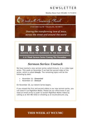 Weekly News from WCUMC-11/9/2014 
Sermon Series: Unstuck 
We have started a new sermon series called Unstuck. It is a video type 
series. This week on November 9 we had the second video of the 
series, which is called Unsafe. The remaining topics will be the 
following by date: 
 November 16 - Unwanted 
 November 23 - Unstuck 
On November 30, our Advent Series begins. 
If you missed the first and second videos in our new sermon series, you 
can watch it on RightNow Media. Please let our office know if you 
need an email invite in order to stream RightNow Media videos by 
calling us at 425-483-5252 or emailing us at wcumc@wcumc.org. 
THIS WEEK AT WCUMC 
 