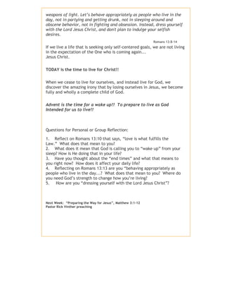 weapons of light. Let’s behave appropriately as people who live in the
day, not in partying and getting drunk, not in sleeping around and
obscene behavior, not in fighting and obsession. Instead, dress yourself
with the Lord Jesus Christ, and don't plan to indulge your selfish
desires.
Romans 13:8-14

If we live a life that is seeking only self-centered goals, we are not living
in the expectation of the One who is coming again...
Jesus Christ.
TODAY is the time to live for Christ!!
When we cease to live for ourselves, and instead live for God, we
discover the amazing irony that by losing ourselves in Jesus, we become
fully and wholly a complete child of God.
Advent is the time for a wake up!! To prepare to live as God
Intended for us to live!!

Questions for Personal or Group Reflection:
1. Reflect on Romans 13:10 that says, “love is what fulfills the
Law.” What does that mean to you?
2. What does it mean that God is calling you to “wake up” from your
sleep? How is He doing that in your life?
3. Have you thought about the “end times” and what that means to
you right now? How does it affect your daily life?
4. Reflecting on Romans 13:13 are you “behaving appropriately as
people who live in the day...? What does that mean to you? Where do
you need God’s strength to change how you’re living?
5.
How are you “dressing yourself with the Lord Jesus Christ”?

Next Week: “Preparing the Way for Jesus”, Matthew 3:1-12
Pastor Rick Vinther preaching

 