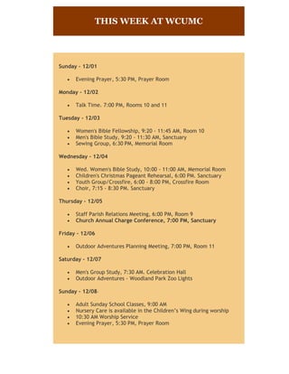 THIS WEEK AT WCUMC

Sunday - 12/01


Evening Prayer, 5:30 PM, Prayer Room

Monday - 12/02


Talk Time. 7:00 PM, Rooms 10 and 11

Tuesday - 12/03




Women's Bible Fellowship, 9:20 - 11:45 AM, Room 10
Men's Bible Study, 9:20 - 11:30 AM, Sanctuary
Sewing Group, 6:30 PM, Memorial Room

Wednesday - 12/04





Wed. Women's Bible Study, 10:00 - 11:00 AM, Memorial Room
Children's Christmas Pageant Rehearsal, 6:00 PM. Sanctuary
Youth Group/Crossfire, 6:00 - 8:00 PM, Crossfire Room
Choir, 7:15 - 8:30 PM. Sanctuary

Thursday - 12/05



Staff Parish Relations Meeting, 6:00 PM, Room 9
Church Annual Charge Conference, 7:00 PM, Sanctuary

Friday - 12/06


Outdoor Adventures Planning Meeting, 7:00 PM, Room 11

Saturday - 12/07



Men's Group Study, 7:30 AM. Celebration Hall
Outdoor Adventures - Woodland Park Zoo Lights

Sunday - 12/08




Adult Sunday School Classes, 9:00 AM
Nursery Care is available in the Children’s Wing during worship
10:30 AM Worship Service
Evening Prayer, 5:30 PM, Prayer Room

 