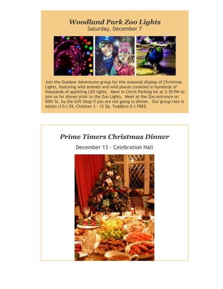 Woodland Park Zoo Lights
Saturday, December 7

Join the Outdoor Adventures group for this seasonal display of Christmas
Lights, featuring wild animals and wild places creasted in hundreds of
thousands of sparkling LED lights. Meet in Chrch Parking lot at 3:30 PM to
join us for dinner prior to the Zoo Lights. Meet at the Zoo entrance on
50th St. by the Gift Shop if you are not going to dinner. Our group rate is
Adults (13+) $9, Children 3 - 12 $6, Toddlers 0-1 FREE.

Prime Timers Christmas Dinner
December 13 - Celebration Hall

 