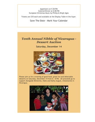 Appetizers at 5:30 PM
Catered Dinner at 6:00 PM
European Christmas Music by Phillip & Birgit Ages
Tickets are $10 each and available at the Display Table in the foyer.

Save The Date - Mark Your Calendar

Tenth Annual Nibble of Nicaragua Dessert Auction
Saturday, December 14

Please join us for a evening of good food, great fun and delectable
desserts on Saturday, December 14 from 6 - 8 PM. All proceeds go to
support Alongside Ministries, Halle and Kathy August, missionaries in
Nicaragua.

 