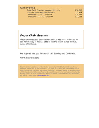 Faith Promise
Total Faith Promises pledged, 2013 - 14
Faith Promise Beginning Balance
Received 11/1/13 - 2/23/14
Disbursed 11/1/13 - 2/23/14

$ 90,560
$12,439
$34,191
$37,023

Prayer Chain Requests
Prayer Chain requests call Barbara Clark 425-483-3885. After 6:00 PM
call Mary Harvey at 425-827-2883 or call the church at 425-483-5252
during office hours.

We hope to see you in church this Sunday and God Bless.
Have a great week!

This newsletter is published by Woodinville Community United Methodist Church for our
members, friends and all who love Jesus. Our vision is "To Share the Transforming Love of
Jesus Christ Across the Street and Around the World". If you are looking for a church home
with loving, devoted followers of our Lord, Jesus Christ, we invite you to attend our Sunday
Worship Service at 10:30 each Sunday. We are located at 17110 140th Ave NE, Woodinville,
WA 98072. Learn more at www.wcumc.org.

 