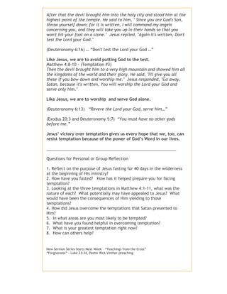 After that the devil brought him into the holy city and stood him at the
highest point of the temple. He said to him, " Since you are God's Son,
throw yourself down; for it is written, I will command my angels
concerning you, and they will take you up in their hands so that you
won't hit your foot on a stone." Jesus replied, "Again it's written, Don't
test the Lord your God."
(Deuteronomy 6:16) … “Don't test the Lord your God …”
Like Jesus, we are to avoid putting God to the test.
Matthew 4:8-10 - (Temptation #3)
Then the devil brought him to a very high mountain and showed him all
the kingdoms of the world and their glory. He said, "I'll give you all
these if you bow down and worship me." Jesus responded, "Go away,
Satan, because it's written, You will worship the Lord your God and
serve only him."
Like Jesus, we are to worship and serve God alone.
(Deuteronomy 6:13) “Revere the Lord your God, serve him…”
(Exodus 20:3 and Deuteronomy 5:7) “You must have no other gods
before me.”
Jesus’ victory over temptation gives us every hope that we, too, can
resist temptation because of the power of God’s Word in our lives.
__________________________________________________________
Questions for Personal or Group Reflection
1. Reflect on the purpose of Jesus fasting for 40 days in the wilderness
at the beginning of His ministry?
2. How have you fasted? How has it helped prepare you for facing
temptation?
3. Looking at the three temptations in Matthew 4:1-11, what was the
nature of each? What potentially may have appealed to Jesus? What
would have been the consequences of Him yielding to those
temptations?
4. How did Jesus overcome the temptations that Satan presented to
Him?
5. In what areas are you most likely to be tempted?
6. What have you found helpful in overcoming temptation?
7. What is your greatest temptation right now?
8. How can others help?

New Sermon Series Starts Next Week – “Teachings from the Cross”
“Forgiveness” - Luke 23:34, Pastor Rick Vinther preaching

 