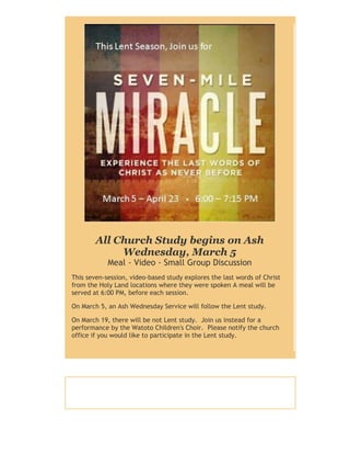 All Church Study begins on Ash
Wednesday, March 5
Meal - Video - Small Group Discussion

This seven-session, video-based study explores the last words of Christ
from the Holy Land locations where they were spoken A meal will be
served at 6:00 PM, before each session.
On March 5, an Ash Wednesday Service will follow the Lent study.
On March 19, there will be not Lent study. Join us instead for a
performance by the Watoto Children's Choir. Please notify the church
office if you would like to participate in the Lent study.

 