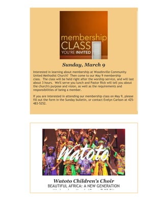 Sunday, March 9
Interested in learning about membership at Woodinville Community
United Methodist Church? Then come to our May 9 membership
class. The class will be held right after the worship service, and will last
about 3 hours. We'll serve you lunch and Pastor Rick will tell you about
the church's purpose and vision, as well as the requirements and
responsibilities of being a member.
If you are interested in attending our membership class on May 9, please
fill out the form in the Sunday bulletin, or contact Evelyn Carlson at 425483-5252.

Watoto Children's Choir

BEAUTIFUL AFRICA: A NEW GENERATION
Wednesday, March 19 - 7:00 PM

 