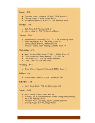 Sunday - 3/9
 Financial Peace University, 12:30 - 2:00PM, Room 11
 Evening Prayer, 5:30 PM, Prayer Room
 Young Families Group, 6:30 - 8:00 PM, Memorial Room
Monday - 3/10
 Talk Time, 7:00 PM, Rooms 10 & 11
 Men of Integrity, 7:00 PM, Memorial Room
Tuesday - 3/11
 Women's Bible Fellowship, 9:20 - 11:30 AM, Gathering Place
 Men's Bible Study, 9:45 - 11:30 AM, Room 10
 Sewing Group, 6:00 PM, Memorial Room
 Ministry Steering Team Meeting, 7:00 PM, Room 10
Wednesday - 3/12
 Wed. Women's Bible Study, 10:00 - 11:30 AM, Room 10
 Children's Ministry Team Meeting, 5:00 - 6:00 PM
 Lent Study, 6:00 - 7:00 PM, Celebration Hall
 Choir, 7:15 - 8:30 PM, Sanctuary
Thursday - 3/13
 Great Witness Weekend Training, 7:00 PM, Room 11
Friday - 3/14
 Prime Timers Dinner, 6:00 PM, Celebration Hall
Saturday - 3/15
 Men's Group Study, 7:30 AM. Celebration Hall
Sunday - 3/16
 Adult Sunday School Classes 9:00 AM
 Nursery Care is available in the Children’s Wing during worship
 10:30 AM Worship Service
 Financial Peace University, 12:30 - 2:00PM, Room 11
 Evening Prayer, 5:30 PM, Prayer Room
 