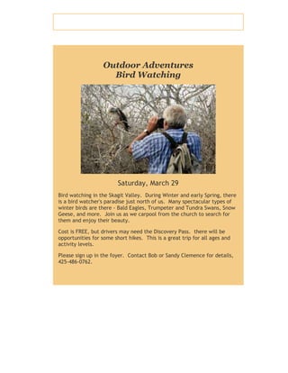 Outdoor Adventures
Bird Watching
Saturday, March 29
Bird watching in the Skagit Valley. During Winter and early Spring, there
is a bird watcher's paradise just north of us. Many spectacular types of
winter birds are there - Bald Eagles, Trumpeter and Tundra Swans, Snow
Geese, and more. Join us as we carpool from the church to search for
them and enjoy their beauty.
Cost is FREE, but drivers may need the Discovery Pass. there will be
opportunities for some short hikes. This is a great trip for all ages and
activity levels.
Please sign up in the foyer. Contact Bob or Sandy Clemence for details,
425-486-0762.
 