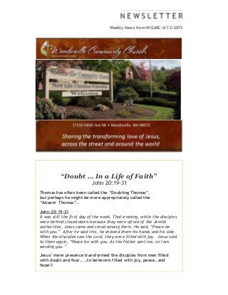 Weekly News from WCUMC-4/12/2015
“Doubt ... In a Life of Faith”
John 20:19-31
Thomas has often been called the “Doubting Thomas”,
but perhaps he might be more appropriately called the
“Absent Thomas”…
John 20:19-21
It was still the first day of the week. That evening, while the disciples
were behind closed doors because they were afraid of the Jewish
authorities, Jesus came and stood among them. He said, “Peace be
with you.” After he said this, he showed them his hands and his side.
When the disciples saw the Lord, they were filled with joy. Jesus said
to them again, “Peace be with you. As the Father sent me, so I am
sending you.”
Jesus’ mere presence transformed the disciples from men filled
with doubt and fear… …to believers filled with joy, peace, and
hope!!
 