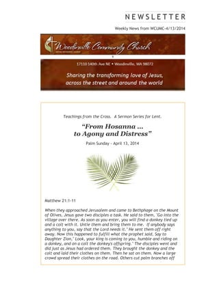 Weekly News from WCUMC-4/13/2014
9
Teachings from the Cross. A Sermon Series for Lent.
“From Hosanna …
to Agony and Distress”
Palm Sunday - April 13, 2014
Matthew 21:1-11
When they approached Jerusalem and came to Bethphage on the Mount
of Olives, Jesus gave two disciples a task. He said to them, "Go into the
village over there. As soon as you enter, you will find a donkey tied up
and a colt with it. Untie them and bring them to me. If anybody says
anything to you, say that the Lord needs it." He sent them off right
away. Now this happened to fulfill what the prophet said, Say to
Daughter Zion," Look, your king is coming to you, humble and riding on
a donkey, and on a colt the donkey's offspring." The disciples went and
did just as Jesus had ordered them. They brought the donkey and the
colt and laid their clothes on them. Then he sat on them. Now a large
crowd spread their clothes on the road. Others cut palm branches off
 