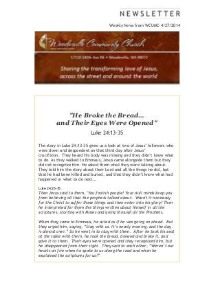 Weekly News from WCUMC-4/27/2014
"He Broke the Bread…
and Their Eyes Were Opened"
Luke 24:13-35
The story in Luke 24:13-35 gives us a look at two of Jesus’ followers who
were down and despondent on that third day after Jesus’
crucifixion. They heard His body was missing and they didn’t know what
to do. As they walked to Emmaus, Jesus came alongside them but they
did not recognize him. He asked them what they were talking about.
They told him the story about their Lord and all the things he did, but
that he had been killed and buried, and that they didn’t know what had
happened or what to do next…
Luke 24:25-35
Then Jesus said to them, "You foolish people! Your dull minds keep you
from believing all that the prophets talked about. Wasn't it necessary
for the Christ to suffer these things and then enter into his glory? Then
he interpreted for them the things written about himself in all the
scriptures, starting with Moses and going through all the Prophets.
When they came to Emmaus, he acted as if he was going on ahead. But
they urged him, saying, “Stay with us. It’s nearly evening, and the day
is almost over.” So he went in to stay with them. After he took his seat
at the table with them, he took the bread, blessed and broke it, and
gave it to them. Their eyes were opened and they recognized him, but
he disappeared from their sight. They said to each other, “Weren’t our
hearts on fire when he spoke to us along the road and when he
explained the scriptures for us?”
 