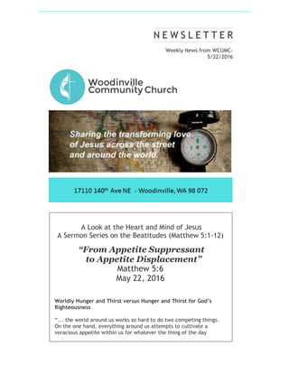 Weekly News from WCUMC-
5/22/2016
A Look at the Heart and Mind of Jesus
A Sermon Series on the Beatitudes (Matthew 5:1-12)
“From Appetite Suppressant
to Appetite Displacement”
Matthew 5:6
May 22, 2016
Worldly Hunger and Thirst versus Hunger and Thirst for God’s
Righteousness
“... the world around us works so hard to do two competing things.
On the one hand, everything around us attempts to cultivate a
voracious appetite within us for whatever the thing of the day
 