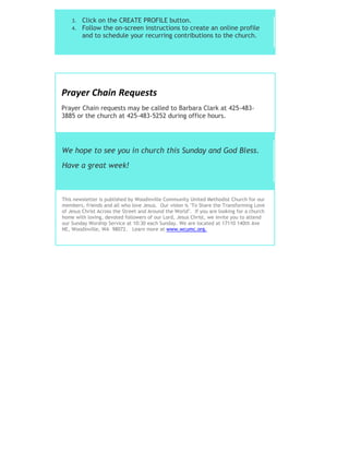 3. Click on the CREATE PROFILE button.
4. Follow the on-screen instructions to create an online profile
and to schedule your recurring contributions to the church.
Prayer Chain Requests
Prayer Chain requests may be called to Barbara Clark at 425-483-
3885 or the church at 425-483-5252 during office hours.
We hope to see you in church this Sunday and God Bless.
Have a great week!
This newsletter is published by Woodinville Community United Methodist Church for our
members, friends and all who love Jesus. Our vision is "To Share the Transforming Love
of Jesus Christ Across the Street and Around the World". If you are looking for a church
home with loving, devoted followers of our Lord, Jesus Christ, we invite you to attend
our Sunday Worship Service at 10:30 each Sunday. We are located at 17110 140th Ave
NE, Woodinville, WA 98072. Learn more at www.wcumc.org.
 