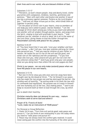 their lives and in our world, who are blessed children of God.
Colossians 3:12-17
12
Therefore, as God’s chosen people, holy and dearly loved, clothe
yourselves with compassion, kindness, humility, gentleness and
patience. 13
Bear with each other and forgive one another if any of
you has a grievance against someone. Forgive as the Lord forgave
you. 14
And over all these virtues put on love, which binds them all
together in perfect unity.
15
Let the peace of Christ rule in your hearts, since as members of
one body you were called to peace. And be thankful. 16
Let the
message of Christ dwell among you richly as you teach and admonish
one another with all wisdom through psalms, hymns, and songs from
the Spirit, singing to God with gratitude in your hearts. 17
And
whatever you do, whether in word or deed, do it all in the name of
the Lord Jesus, giving thanks to God the Father through him.
Peacemakers actively seek peace for ALL people.
Matthew 5:43-47
43 “You have heard that it was said, ‘Love your neighbor and hate
your enemy.’ 44 But I tell you, love your enemies and pray for those
who persecute you, 45
that you may be children of your Father in
heaven. He causes his sun to rise on the evil and the good, and
sends rain on the righteous and the unrighteous. 46
If you love
those who love you, what reward will you get? Are not even the
tax collectors doing that? 47
And if you greet only your own people,
what are you doing more than others? Do not even pagans do that?
Christ is our peace… we can only make (extend) peace when we
have HIS peace in our own hearts.
Ephesians 2:13-16
13
But now in Christ Jesus you who once were far away have been
brought near by the blood of Christ. 14
For he himself is our peace,
who has made the two groups one and has destroyed the barrier, the
dividing wall of hostility, 15
by setting aside in his flesh the law with
its commands and regulations. His purpose was to create in himself
one new humanity out of the two, thus making peace, 16
and in one
body to reconcile both of them to God through the cross, by which
he
put to death their hostility.
Christian maturity does not demand its own way… mature
Christians seek to serve God and others!!
Prayer of St. Francis of Assisi
“Lord, make me an instrument of YOUR peace”
For Personal or Group Reflection
1. Psalm 34:14 says, “Turn from evil and do good; seek peace and
pursue it.” Can you think of one relationship in your life today where
you need to “seek peace and pursue it?”
2 Peace may not always mean the conflict gets resolved. It could
mean seeing past the conflict into the humanity of the other person
 