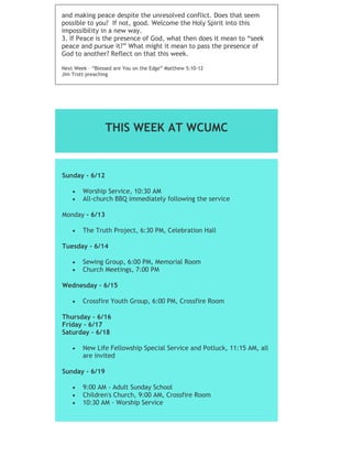 and making peace despite the unresolved conflict. Does that seem
possible to you? If not, good. Welcome the Holy Spirit into this
impossibility in a new way.
3. If Peace is the presence of God, what then does it mean to “seek
peace and pursue it?” What might it mean to pass the presence of
God to another? Reflect on that this week.
Next Week – “Blessed are You on the Edge” Matthew 5:10-12
Jim Trott preaching
THIS WEEK AT WCUMC
Sunday - 6/12
 Worship Service, 10:30 AM
 All-church BBQ immediately following the service
Monday - 6/13
 The Truth Project, 6:30 PM, Celebration Hall
Tuesday - 6/14
 Sewing Group, 6:00 PM, Memorial Room
 Church Meetings, 7:00 PM
Wednesday - 6/15
 Crossfire Youth Group, 6:00 PM, Crossfire Room
Thursday - 6/16
Friday - 6/17
Saturday - 6/18
 New Life Fellowship Special Service and Potluck, 11:15 AM, all
are invited
Sunday - 6/19
 9:00 AM - Adult Sunday School
 Children's Church, 9:00 AM, Crossfire Room
 10:30 AM - Worship Service
 
