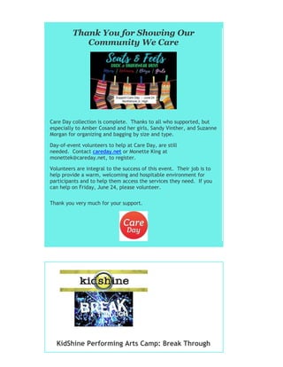 Thank You for Showing Our
Community We Care
Care Day collection is complete. Thanks to all who supported, but
especially to Amber Cosand and her girls, Sandy Vinther, and Suzanne
Morgan for organizing and bagging by size and type.
Day-of-event volunteers to help at Care Day, are still
needed. Contact careday.net or Monette King at
monettek@careday.net, to register.
Volunteers are integral to the success of this event. Their job is to
help provide a warm, welcoming and hospitable environment for
participants and to help them access the services they need. If you
can help on Friday, June 24, please volunteer.
Thank you very much for your support.
KidShine Performing Arts Camp: Break Through
 