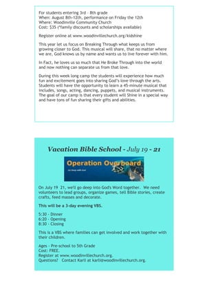 For students entering 3rd – 8th grade
When: August 8th-12th, performance on Friday the 12th
Where: Woodinville Community Church
Cost: $35 (*family discounts and scholarships available)
Register online at www.woodinvillechurch.org/kidshine
This year let us focus on Breaking Through what keeps us from
growing closer to God. This musical will share, that no matter where
we are, God knows us by name and wants us to live forever with him.
In Fact, he loves us so much that He Broke Through into the world
and now nothing can separate us from that love.
During this week long camp the students will experience how much
fun and excitement goes into sharing God’s love through the arts.
Students will have the opportunity to learn a 45-minute musical that
includes, songs, acting, dancing, puppets, and musical instruments.
The goal of our camp is that every student will Shine in a special way
and have tons of fun sharing their gifts and abilities.
Vacation Bible School - July 19 - 21
On July 19 21, we'll go deep into God's Word together. We need
volunteers to lead groups, organize games, tell Bible stories, create
crafts, feed masses and decorate.
This will be a 3-day evening VBS.
5:30 - Dinner
6:20 - Opening
8:30 - Closing
This is a VBS where families can get involved and work together with
their children.
Ages - Pre-school to 5th Grade
Cost: FREE.
Register at www.woodinvillechurch.org.
Questions? Contact Karli at karli@woodinvillechurch.org.
 