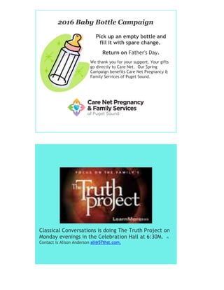 2016 Baby Bottle Campaign
Pick up an empty bottle and
fill it with spare change.
Return on Father's Day.
We thank you for your support. Your gifts
go directly to Care Net. Our Spring
Campaign benefits Care Net Pregnancy &
Family Services of Puget Sound.
Classical Conversations is doing The Truth Project on
Monday evenings in the Celebration Hall at 6:30M. n
Contact is Alison Anderson ali@57thst.com.
 