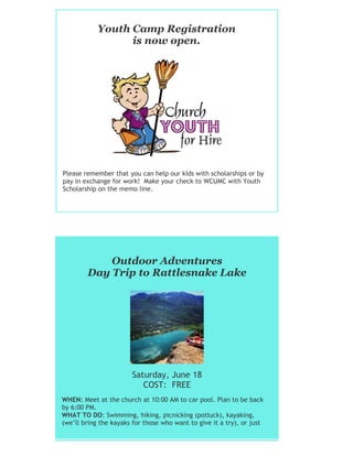 Youth Camp Registration
is now open.
Please remember that you can help our kids with scholarships or by
pay in exchange for work! Make your check to WCUMC with Youth
Scholarship on the memo line.
Outdoor Adventures
Day Trip to Rattlesnake Lake
Saturday, June 18
COST: FREE
WHEN: Meet at the church at 10:00 AM to car pool. Plan to be back
by 6:00 PM.
WHAT TO DO: Swimming, hiking, picnicking (potluck), kayaking,
(we’ll bring the kayaks for those who want to give it a try), or just
kicking back.
 