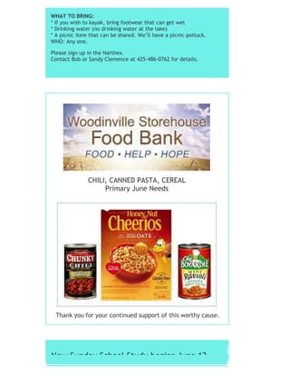 WHAT TO BRING:
* If you wish to kayak, bring footwear that can get wet
* Drinking water (no drinking water at the lake)
* A picnic item that can be shared. We’ll have a picnic potluck.
WHO: Any one.
Please sign up in the Narthex.
Contact Bob or Sandy Clemence at 425-486-0762 for details.
CHILI, CANNED PASTA, CEREAL
Primary June Needs
Thank you for your continued support of this worthy cause.
New Sunday School Study begins June 12
 