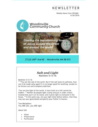 Weekly News from WCUMC-
6/26/2016
9
Salt and Light
Matthew 5:13-16
Matthew 5:13-16
13
“You are the salt of the earth. But if the salt loses its saltiness, how
can it be made salty again? It is no longer good for anything, except to
be thrown out and trampled underfoot.
“You are the light of the world. A town built on a hill cannot be
hidden. 15
Neither do people light a lamp and put it under a bowl.
Instead they put it on its stand, and it gives light to everyone in the
house. 16
In the same way, let your light shine before others, that they
may see your good deeds and glorify your Father in heaven.
Two Metaphors
You ARE salt, you ARE light
About Salt
 Value
 Preservative
 Purification
 