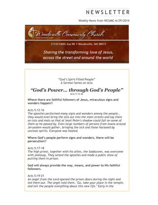 Weekly News from WCUMC-6/29/2014
“God’s Spirit-Filled People”
A Sermon Series on Acts
“God’s Power… through God’s People”
Acts 5:12-42
Where there are faithful followers of Jesus, miraculous signs and
wonders happen!!
Acts 5:12-16
The apostles performed many signs and wonders among the people…
they would even bring the sick out into the main streets and lay them
on cots and mats so that at least Peter's shadow could fall on some of
them as he passed by. Even large numbers of persons from towns around
Jerusalem would gather, bringing the sick and those harassed by
unclean spirits. Everyone was healed.
Where God’s people perform signs and wonders, there will be
persecution!!
Acts 5:17-18
The high priest, together with his allies, the Sadducees, was overcome
with jealousy. They seized the apostles and made a public show of
putting them in prison.
God will always provide the way, means, and power to His faithful
followers.
Acts 5:19-21
An angel from the Lord opened the prison doors during the night and
led them out. The angel told them, "Go, take your place in the temple,
and tell the people everything about this new life." Early in the
 