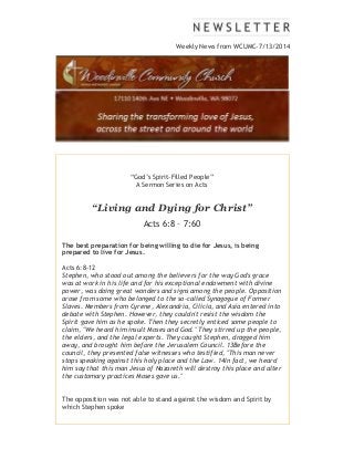 Weekly News from WCUMC-7/13/2014
“God’s Spirit-Filled People”
A Sermon Series on Acts
“Living and Dying for Christ”
Acts 6:8 – 7:60
The best preparation for being willing to die for Jesus, is being
prepared to live for Jesus.
Acts 6:8-12
Stephen, who stood out among the believers for the way God's grace
was at work in his life and for his exceptional endowment with divine
power, was doing great wonders and signs among the people. Opposition
arose from some who belonged to the so-called Synagogue of Former
Slaves. Members from Cyrene, Alexandria, Cilicia, and Asia entered into
debate with Stephen. However, they couldn't resist the wisdom the
Spirit gave him as he spoke. Then they secretly enticed some people to
claim, "We heard him insult Moses and God." They stirred up the people,
the elders, and the legal experts. They caught Stephen, dragged him
away, and brought him before the Jerusalem Council. 13Before the
council, they presented false witnesses who testified, "This man never
stops speaking against this holy place and the Law. 14In fact, we heard
him say that this man Jesus of Nazareth will destroy this place and alter
the customary practices Moses gave us."
The opposition was not able to stand against the wisdom and Spirit by
which Stephen spoke
 