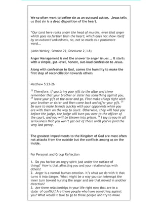 We so often want to define sin as an outward action. Jesus tells
us that sin is a deep disposition of the heart.
“Our Lord here ranks under the head of murder, even that anger
which goes no farther than the heart; which does not show itself
by an outward unkindness, no, not so much as a passionate
word...
(John Wesley, Sermon 22, Discourse 2, I.8)
Anger Management is not the answer to anger issues... It starts
with a simple, gut-level, honest, out-loud confession to Jesus.
Along with confession to God, comes the humility to make the
first step of reconciliation towards others
Matthew 5:23-26
23
Therefore, if you bring your gift to the altar and there
remember that your brother or sister has something against you,
24
leave your gift at the altar and go. First make things right with
your brother or sister and then come back and offer your gift. 25
Be sure to make friends quickly with your opponents while you
are with them on the way to court. Otherwise, they will haul you
before the judge, the judge will turn you over to the officer of
the court, and you will be thrown into prison. 26
I say to you in all
seriousness that you won’t get out of there until you’ve paid the
very last penny.
The greatest impediments to the Kingdom of God are most often
not attacks from the outside but the conflicts among us on the
inside.
For Personal and Group Reflection
1. Do you harbor an angry spirit just under the surface of
things? How is that affecting you and your relationships with
others?
2. Anger is a normal human emotion. It’s what we do with it that
turns it into danger. What might be a way you can interrupt the
inner turn toward nursing the anger and see that moved in another
direction?
3. Are there relationships in your life right now that are in a
state of conflict? Are there people who have something against
you? What would it take to go to those people and try to make
 