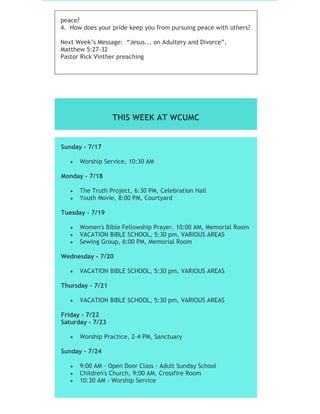 peace?
4. How does your pride keep you from pursuing peace with others?
Next Week’s Message: “Jesus... on Adultery and Divorce”,
Matthew 5:27-32
Pastor Rick Vinther preaching
THIS WEEK AT WCUMC
Sunday - 7/17
 Worship Service, 10:30 AM
Monday - 7/18
 The Truth Project, 6:30 PM, Celebration Hall
 Youth Movie, 8:00 PM, Courtyard
Tuesday - 7/19
 Women's Bible Fellowship Prayer, 10:00 AM, Memorial Room
 VACATION BIBLE SCHOOL, 5:30 pm, VARIOUS AREAS
 Sewing Group, 6:00 PM, Memorial Room
Wednesday - 7/20
 VACATION BIBLE SCHOOL, 5:30 pm, VARIOUS AREAS
Thursday - 7/21
 VACATION BIBLE SCHOOL, 5:30 pm, VARIOUS AREAS
Friday - 7/22
Saturday - 7/23
 Worship Practice, 2-4 PM, Sanctuary
Sunday - 7/24
 9:00 AM - Open Door Class - Adult Sunday School
 Children's Church, 9:00 AM, Crossfire Room
 10:30 AM - Worship Service
 