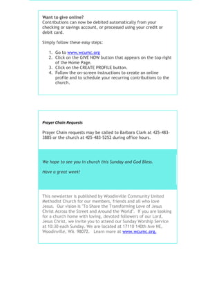 Want to give online?
Contributions can now be debited automatically from your
checking or savings account, or processed using your credit or
debit card.
Simply follow these easy steps:
1. Go to www.wcumc.org
2. Click on the GIVE NOW button that appears on the top right
of the Home Page.
3. Click on the CREATE PROFILE button.
4. Follow the on-screen instructions to create an online
profile and to schedule your recurring contributions to the
church.
Prayer Chain Requests
Prayer Chain requests may be called to Barbara Clark at 425-483-
3885 or the church at 425-483-5252 during office hours.
We hope to see you in church this Sunday and God Bless.
Have a great week!
This newsletter is published by Woodinville Community United
Methodist Church for our members, friends and all who love
Jesus. Our vision is "To Share the Transforming Love of Jesus
Christ Across the Street and Around the World". If you are looking
for a church home with loving, devoted followers of our Lord,
Jesus Christ, we invite you to attend our Sunday Worship Service
at 10:30 each Sunday. We are located at 17110 140th Ave NE,
Woodinville, WA 98072. Learn more at www.wcumc.org.
 