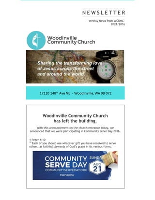 Weekly News from WCUMC-
8/21/2016
Woodinville Community Church
has left the building.
With this announcement on the church entrance today, we
announced that we were participating in Community Serve Day 2016.
1 Peter 4:10
10
Each of you should use whatever gift you have received to serve
others, as faithful stewards of God’s grace in its various forms.
 