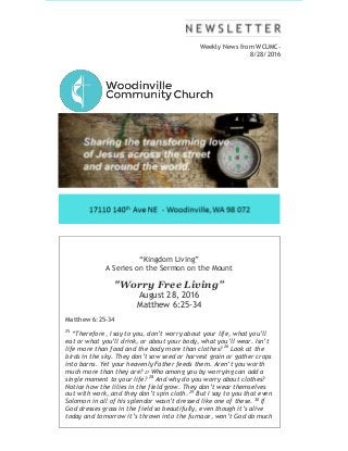 Weekly News from WCUMC-
8/28/2016
“Kingdom Living”
A Series on the Sermon on the Mount
"Worry Free Living”
August 28, 2016
Matthew 6:25-34
Matthew 6:25-34
25
“Therefore, I say to you, don’t worry about your life, what you’ll
eat or what you’ll drink, or about your body, what you’ll wear. Isn’t
life more than food and the body more than clothes? 26
Look at the
birds in the sky. They don’t sow seed or harvest grain or gather crops
into barns. Yet your heavenly Father feeds them. Aren’t you worth
much more than they are? 27 Who among you by worrying can add a
single moment to your life? 28
And why do you worry about clothes?
Notice how the lilies in the field grow. They don’t wear themselves
out with work, and they don’t spin cloth. 29
But I say to you that even
Solomon in all of his splendor wasn’t dressed like one of these. 30
If
God dresses grass in the field so beautifully, even though it’s alive
today and tomorrow it’s thrown into the furnace, won’t God do much
 