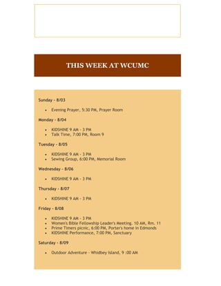 THIS WEEK AT WCUMC
Sunday - 8/03
 Evening Prayer, 5:30 PM, Prayer Room
Monday - 8/04
 KIDSHINE 9 AM - 3 PM
 Talk Time, 7:00 PM, Room 9
Tuesday - 8/05
 KIDSHINE 9 AM - 3 PM
 Sewing Group, 6:00 PM, Memorial Room
Wednesday - 8/06
 KIDSHINE 9 AM - 3 PM
Thursday - 8/07
 KIDSHINE 9 AM - 3 PM
Friday - 8/08
 KIDSHINE 9 AM - 3 PM
 Women's Bible Fellowship Leader's Meeting. 10 AM, Rm. 11
 Prime Timers picnic, 6:00 PM, Porter's home in Edmonds
 KIDSHINE Performance, 7:00 PM, Sanctuary
Saturday - 8/09
 Outdoor Adventure - Whidbey Island, 9 :00 AM
Sunday - 8/10
 