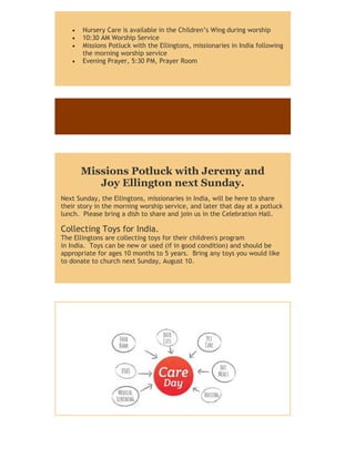  Nursery Care is available in the Children’s Wing during worship
 10:30 AM Worship Service
 Missions Potluck with the Ellingtons, missionaries in India following
the morning worship service
 Evening Prayer, 5:30 PM, Prayer Room
Missions Potluck with Jeremy and
Joy Ellington next Sunday.
Next Sunday, the Ellingtons, missionaries in India, will be here to share
their story in the morning worship service, and later that day at a potluck
lunch. Please bring a dish to share and join us in the Celebration Hall.
Collecting Toys for India.
The Ellingtons are collecting toys for their children's program
in India. Toys can be new or used (if in good condition) and should be
appropriate for ages 10 months to 5 years. Bring any toys you would like
to donate to church next Sunday, August 10.
 