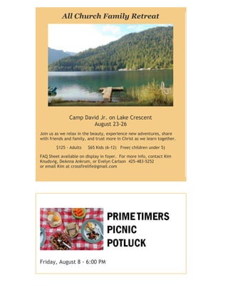 All Church Family Retreat
Camp David Jr. on Lake Crescent
August 23-26
Join us as we relax in the beauty, experience new adventures, share
with friends and family, and trust more in Christ as we learn together.
$125 - Adults $65 Kids (6-12) Free( children under 5)
FAQ Sheet available on display in foyer. For more info, contact Kim
Knudsvig, DeAnna Ankrum, or Evelyn Carlson 425-483-5252
or email Kim at crossfirelife@gmail.com
Friday, August 8 - 6:00 PM
 