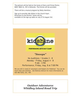 The potluck will be held at the home of Harry and Vivian Porter,
8202 186th St. SW in Edmonds. The Entrée will be provided.
There will be a musical program by Wally Hamilton.
Sign up to provide side dishes in the church foyer.
Directions to the Porters’ home will be
available at the sign-up table on July 27 & August 3rd.
"Snoops"
No Auditions / Grades 3 - 8
Monday - Friday, August 4 - 8
9 AM - 3 PM
Performance, Friday, Aug. 8 at 7:00 PM
We are still in need of volunteers and helpers for Kidshine! You can do
more than one position. Ask DeAnna Ankrum for more information at
425-483-5252, ext, 109.
Outdoor Adventures
Whidbey Island Road Trip
 