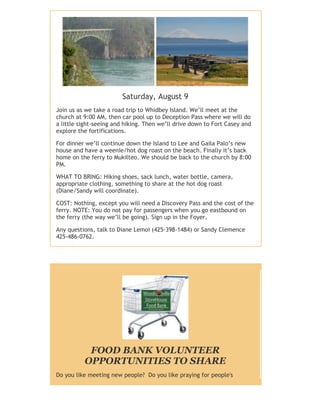Saturday, August 9
Join us as we take a road trip to Whidbey Island. We’ll meet at the
church at 9:00 AM, then car pool up to Deception Pass where we will do
a little sight-seeing and hiking. Then we’ll drive down to Fort Casey and
explore the fortifications.
For dinner we’ll continue down the Island to Lee and Gaila Palo’s new
house and have a weenie/hot dog roast on the beach. Finally it’s back
home on the ferry to Mukilteo. We should be back to the church by 8:00
PM.
WHAT TO BRING: Hiking shoes, sack lunch, water bottle, camera,
appropriate clothing, something to share at the hot dog roast
(Diane/Sandy will coordinate).
COST: Nothing, except you will need a Discovery Pass and the cost of the
ferry. NOTE: You do not pay for passengers when you go eastbound on
the ferry (the way we’ll be going). Sign up in the Foyer.
Any questions, talk to Diane Lemoi (425-398-1484) or Sandy Clemence
425-486-0762.
FOOD BANK VOLUNTEER
OPPORTUNITIES TO SHARE
Do you like meeting new people? Do you like praying for people's
 