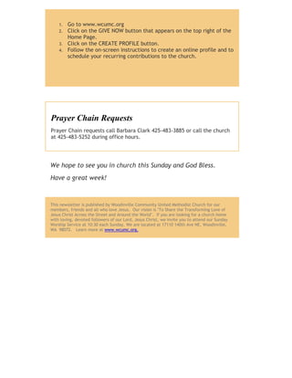 1. Go to www.wcumc.org
2. Click on the GIVE NOW button that appears on the top right of the
Home Page.
3. Click on the CREATE PROFILE button.
4. Follow the on-screen instructions to create an online profile and to
schedule your recurring contributions to the church.
Prayer Chain Requests
Prayer Chain requests call Barbara Clark 425-483-3885 or call the church
at 425-483-5252 during office hours.
We hope to see you in church this Sunday and God Bless.
Have a great week!
This newsletter is published by Woodinville Community United Methodist Church for our
members, friends and all who love Jesus. Our vision is "To Share the Transforming Love of
Jesus Christ Across the Street and Around the World". If you are looking for a church home
with loving, devoted followers of our Lord, Jesus Christ, we invite you to attend our Sunday
Worship Service at 10:30 each Sunday. We are located at 17110 140th Ave NE, Woodinville,
WA 98072. Learn more at www.wcumc.org.
 