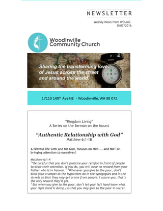 Weekly News from WCUMC-
8/07/2016
“Kingdom Living”
A Series on the Sermon on the Mount
“Authentic Relationship with God”
Matthew 6:1-18
A faithful life with and for God, focuses on Him ... and NOT on
bringing attention to ourselves!
Matthew 6:1-4
1
“Be careful that you don’t practice your religion in front of people
to draw their attention. If you do, you will have no reward from your
Father who is in heaven. 2
“Whenever you give to the poor, don’t
blow your trumpet as the hypocrites do in the synagogues and in the
streets so that they may get praise from people. I assure you, that’s
the only reward they’ll get.
3
But when you give to the poor, don’t let your left hand know what
your right hand is doing 4 so that you may give to the poor in secret.
 