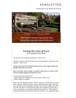 Weekly News from WCUMC-8/23/2015
Living the Law of Love
An Example From Ruth
“If you love me, keep my commands.” John 14:15
“By this everyone will know that you are my disciples, if you love one
another.” John 13:35
A king rules where his subjects obey his law. God reigns where His
people keep the law of love.
Man or woman, old or young, no matter what race or culture—God
moves through people committed to love.
1) Love puts others above self
• Naomi urges her daughters-in-law to return. Ruth 1:8-9
• Ruth commits to Naomi.
Ruth 1:16-18: But Ruth replied, “Don’t urge me to leave you or to turn
back from you. Where you go I will go, and where you stay I will stay.
Your people will be my people and your God my God. Where you die I
will die, and there I will be buried. May the Lord deal with me, be it
ever so severely, if even death separates you and me.” When Naomi
realized that Ruth was determined to go with her, she stopped urging
her.
 