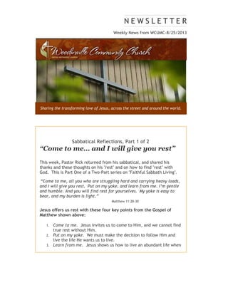 Weekly News from WCUMC-8/25/2013
Sharing the transforming love of Jesus, across the street and around the world.
Sabbatical Reflections, Part 1 of 2
“Come to me… and I will give you rest”
This week, Pastor Rick returned from his sabbatical, and shared his
thanks and these thoughts on his "rest" and on how to find "rest" with
God. This is Part One of a Two-Part series on "Faithful Sabbath Living".
“Come to me, all you who are struggling hard and carrying heavy loads,
and I will give you rest. Put on my yoke, and learn from me. I’m gentle
and humble. And you will find rest for yourselves. My yoke is easy to
bear, and my burden is light.”
Matthew 11:28-30
Jesus offers us rest with these four key points from the Gospel of
Matthew shown above:
1. Come to me. Jesus invites us to come to Him, and we cannot find
true rest without Him.
2. Put on my yoke. We must make the decision to follow Him and
live the life He wants us to live.
3. Learn from me. Jesus shows us how to live an abundant life when
we obey His teachings.
 
