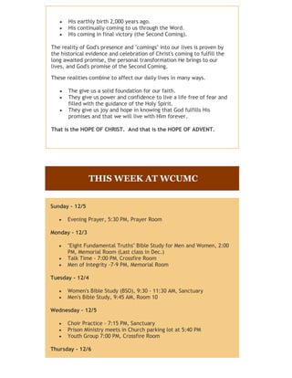 His earthly birth 2,000 years ago.
       His continually coming to us through the Word.
       His coming in final victory (the Second Coming).

The reality of God's presence and "comings" into our lives is proven by
the historical evidence and celebration of Christ's coming to fulfill the
long awaited promise, the personal transformation He brings to our
lives, and God's promise of the Second Coming.

These realities combine to affect our daily lives in many ways.

       The give us a solid foundation for our faith.
       They give us power and confidence to live a life free of fear and
       filled with the guidance of the Holy Spirit.
       They give us joy and hope in knowing that God fulfills His
       promises and that we will live with Him forever.

That is the HOPE OF CHRIST. And that is the HOPE OF ADVENT.




                THIS WEEK AT WCUMC


Sunday - 12/5

      Evening Prayer, 5:30 PM, Prayer Room

Monday - 12/3

      "Eight Fundamental Truths" Bible Study for Men and Women, 2:00
      PM, Memorial Room (Last class in Dec.)
      Talk Time - 7:00 PM, Crossfire Room
      Men of Integrity -7-9 PM, Memorial Room

Tuesday - 12/4

      Women's Bible Study (BSO), 9:30 - 11:30 AM, Sanctuary
      Men's Bible Study, 9:45 AM, Room 10

Wednesday - 12/5

      Choir Practice - 7:15 PM, Sanctuary
      Prison Ministry meets in Church parking lot at 5:40 PM
      Youth Group 7:00 PM, Crossfire Room

Thursday - 12/6
 