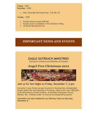 Friday - 12/7
Saturday - 12/8

      Men's Saturday Morning Group, 7:30 AM, CH

Sunday - 12/9

      Sunday School classes 9:00 AM
      Nursery Care is available in the Children’s Wing
      10:30 AM Worship Service




      IMPORTANT NEWS AND EVENTS




            EAGLE OUTREACH MINISTRIES
             Caring for Children and Families of Inmates

            Angel Tree Christmas 2012




Join us for Sort Night on Friday, December 7, 6 pm.
Everyone in your family can get involved in showing kids unforgettable
lessons about the real meaning of Christmas. Help us sort over 1500 gifts
to be delivered to inmate children. at Eastside Foursquare Church,
Bothell, WA. Children under 12 must be accompanied by parent.

Volunteers are also needed for our Delivery Team on Saturday,
December 8.
 