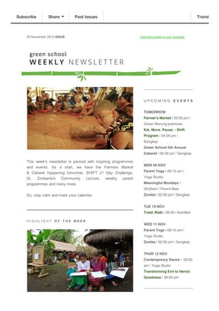 05 November 2015 ISSUE View this email in your browser
This  week's  newsletter  is  packed  with  inspiring  programmes
and  events.  As  a  start,  we  have  the  Farmers  Market
&  Cabaret  happening  tomorrow,  SHIFT  21  Day  Challenge,
Dr.  Zimbardo's  Community  Lecture,  weekly  parent
programmes and many more. 
So, stay calm and mark your calendar.
H I G H L I G H T   O F   T H E   W E E K 
U P C O M I N G E V E N T S
TOMORROW
Farmer's Market | 02:00 pm |
Green Warung premises
Eat. Move. Pause. - Shift
Program | 04:00 pm |
Sangkep
Green School 5th Annual
Cabaret | 06.30 pm | Sangkep
MON 09 NOV
Parent Yoga | 08:15 am |
Yoga Studio
Meaningful Mondays |
09:00am | Parent Bale
Zumba | 02:00 pm | Sangkep
TUE 10 NOV
Trash Walk | 08:30 | KemBali
WED 11 NOV
Parent Yoga | 08:15 am |
Yoga Studio
Zumba | 02:00 pm | Sangkep
THUR 12 NOV
Contemporary Dance | 02:00
pm | Yoga Studio
Transforming Evil to Heroic
Goodness | 06:00 pm
Subscribe Share Past Issues Translate
 