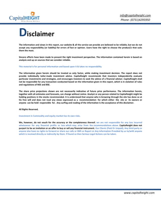 info@capitalheight.com
                                                                                                          Phone- (0731)4295950



Disclaimer
The information and views in this report, our website & all the service we provide are believed to be reliable, but we do not
accept any responsibility (or liability) for errors of fact or opinion. Users have the right to choose the product/s that suits
them the most.

Sincere efforts have been made to present the right investment perspective. The information contained herein is based on
analysis and up on sources that we consider reliable.

This material is for personal information and based upon it & takes no responsibility

The information given herein should be treated as only factor, while making investment decision. The report does not
provide individually tailor-made investment advice. Capitalheight recommends that investors independently evaluate
particular investments and strategies, and encourages investors to seek the advice of a financial adviser. Capitalheight shall
not be responsible for any transaction conducted based on the information given in this report, which is in violation of rules
and regulations of NSE and BSE.

The share price projections shown are not necessarily indicative of future price performance. The information herein,
together with all estimates and forecasts, can change without notice. Analyst or any person related to Capitalheight might be
holding positions in the stocks recommended. It is understood that anyone who is browsing through the site has done so at
his free will and does not read any views expressed as a recommendation for which either the site or its owners or
anyone can be held responsible for . Any surfing and reading of the information is the acceptance of this disclaimer.

All Rights Reserved.

Investment in Commodity and equity market has its own risks.

We, however, do not vouch for the accuracy or the completeness thereof. we are not responsible for any loss incurred
whatsoever for any financial profits or loss which may arise from the recommendations above. Capitalheight does not
purport to be an invitation or an offer to buy or sell any financial instrument. Our Clients (Paid Or Unpaid), Any third party or
anyone else have no rights to forward or share our calls or SMS or Report or Any Information Provided by us to/with anyone
which is received directly or indirectly by them. If found so then Serious Legal Actions can be taken.




                                                                                                              www.capitalheight.com
 