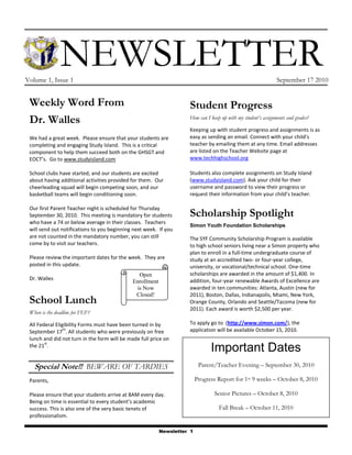 -43180160020   Newsletter<br />Volume 1, Issue 1September 17 2010<br />Weekly Word From Dr. WallesWe had a great week.  Please ensure that your students are completing and engaging Study Island.  This is a critical component to help them succeed both on the GHSGT and EOCT’s.  Go to www.studyisland.com School clubs have started, and our students are excited about having additional activities provided for them.  Our cheerleading squad will begin competing soon, and our basketball teams will begin conditioning soon.  Our first Parent Teacher night is scheduled for Thursday September 30, 2010.  This meeting is mandatory for students who have a 74 or below average in their classes.  Teachers will send out notifications to you beginning next week.  If you are not counted in the mandatory number, you can still come by to visit our teachers.  Please review the important dates for the week.  They are posted in this update.  Dr. WallesSchool LunchWhen is the deadline for FEF?All Federal Eligibility Forms must have been turned in by September 17th. All students who were previously on free lunch and did not turn in the form will be made full price on the 21st. Special Note!!  BEWARE OF TARDIESParents,Please ensure that your students arrive at 8AM every day. Being on time is essential to every student’s academic success. This is also one of the very basic tenets of professionalism.Student ProgressHow can I keep up with my student’s assignments and grades?Keeping up with student progress and assignments is as easy as sending an email. Connect with your child’s teacher by emailing them at any time. Email addresses are listed on the Teacher Website page at www.techhighschool.orgStudents also complete assignments on Study Island (www.studyisland.com). Ask your child for their username and password to view their progress or request their information from your child’s teacher.Scholarship SpotlightSimon Youth Foundation ScholarshipsThe SYF Community Scholarship Program is available to high school seniors living near a Simon property who plan to enroll in a full-time undergraduate course of study at an accredited two- or four-year college, university, or vocational/technical school. One-time scholarships are awarded in the amount of $1,400. In addition, four-year renewable Awards of Excellence are awarded in ten communities: Atlanta, Austin (new for 2011), Boston, Dallas, Indianapolis, Miami, New York, Orange County, Orlando and Seattle/Tacoma (new for 2011). Each award is worth $2,500 per year.To apply go to  (http://www.simon.com/), the application will be available October 15, 2010.<br />Open Enrollment is Now Closed!<br />Important DatesParent/Teacher Evening – September 30, 2010Progress Report for 1st 9 weeks – October 8, 2010Senior Pictures – October 8, 2010Fall Break – October 11, 2010<br />