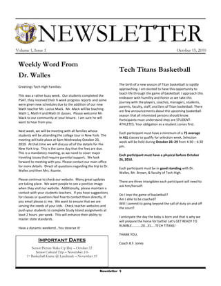 NEWSLETTER
Volume 1, Issue 1                                                                                             October 15, 2010


 Weekly Word From
                                                                     Tech Titans Basketball
 Dr. Walles
                                                                     The birth of a new season of Titan basketball is rapidly
 Greetings Tech High Families:
                                                                     approaching. I am excited to have this opportunity to
                                                                     teach life through the game of basketball. I approach this
 This was a rather busy week. Our students completed the
                                                                     endeavor with humility and honor as we take this
 PSAT, they received their 9 week progress reports and some
                                                                     journey with the players, coaches, managers, students,
 were given new schedules due to the addition of our new
                                                                     parents, faculty, staff, and fans of Titan basketball. There
 Math teacher Mr. Lucius Mack. Mr. Mack will be teaching
                                                                     are few announcements about the upcoming basketball
 Math 1, Math II and Math III classes. Please welcome Mr.
                                                                     season that all interested persons should know.
 Mack to our community at your leisure. I am sure he will
                                                                     Participants must understand they are STUDENT-
 want to hear from you.
                                                                     ATHLETES. Your obligation as a student comes first.
 Next week, we will be meeting with all families whose
                                                                     Each participant must have a minimum of a 75 average
 students will be attending the college tour in New York. The
                                                                     in ALL classes to qualify for selection week. Selection
 meeting will take place at 6pm Wednesday October 20,
                                                                     week will be held during October 26–29 from 4:30 – 6:30
 2010. At that time we will discuss all of the details for the
                                                                     pm.
 New York trip. This is the same day that the fees are due.
 This is a mandatory meeting, as we need to cover major
                                                                     Each participant must have a physical before October
 traveling issues that require parental support. We look
                                                                     26, 2010.
 forward to meeting with you. Please contact our main office
 for more details. Direct all questions regarding the trip to Dr.
                                                                     Each participant must be in good standing with Dr.
 Walles and then Mrs. Asante.
                                                                     Walles, Mr. Brown, & faculty of Tech High.
 Please continue to check our website. Many great updates
                                                                     There are three intangibles each participant will need to
 are taking place. We want people to see a positive image
                                                                     ask him/herself:
 when they visit our website. Additionally, please maintain a
 contact with your students teachers. If you have suggestions
                                                                     Do I love the game of basketball?
 for classes or questions feel free to contact them directly. If
                                                                     Am I able to be coached?
 you email please cc me. We want to ensure that we are
                                                                     Will I commit to going beyond the call of duty on and off
 serving the needs of your kids. Check teacher websites and
                                                                     the court?
 push your students to complete Study Island assignments at
 least 2 hours per week. This will enhance their ability to
                                                                     I anticipate the day the baby is born and that is why we
 master state standards.
                                                                     will prepare the horse for battle! Let’s GET READY TO
                                                                     RUMBLE………..20…31…..TECH TITANS!
 Have a dynamic weekend…You deserve it!
                                                                     THANK YOU,
               Important Dates
                                                                     Coach B.F. Jones
          Senior Picture Make-Up Day – October 22
             Senior Cultural Trip – November 2-6
      1st Basketball Game @ Landmark – November 19



                                                           Newsletter 3
 