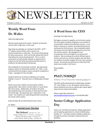 NEWSLETTER
Volume 1, Issue 1                                                                                               October 8, 2010


 Weekly Word From
                                                                   A Word from the CEO
 Dr. Walles
                                                                   Greetings Tech High Parents,
 Hello Tech High Family:
                                                                   We began a process to expedite our lunchroom system
                                                                   this morning by including a fingerprint scan method of
 We had a great week at the school. Students are focused
                                                                   accounting for students receiving their lunches. In our
 and the spirit is high here in Titan Land.
                                                                   haste to improve our system, we inadvertently did not
                                                        th         notify parents of this process. We immediately halted
 Next week we will begin our testing for the PSAT. All 9 –
    th                                                             the process and have deleted all fingerprint scans from
 11 graders will be tested, unless a parent has
                                                                   the nutrition system. We apologize for any
 communicated with us otherwise. The school will be paying
                                                                   inconvenience this has brought to our parents and
 for these assessments. Each cost $13.00, please feel free to
                                                                   students. We are looking into another efficient way to
 help defray the cost by donating funds. This is a critical
                                                                   process and track our nutrition program that will allow
 assessment as it will provide students an opportunity to
                                                                   our students to quickly navigate the lunch room queuing
 prepare for the SAT while also positioning themselves to
                                                                   process. Be assured, we will keep you informed of the
 qualify for the National Merit Scholarship.
                                                                   system we consider in the future.
 We completed our first 9 weeks of school. We will provide
                                           th                      Steven Walker
 progress reports on Wednesday October 13 , 2010. It was
                                                                   CEO
 mentioned that the progress reports would be completed on
 Friday. I apologize for this oversight.

 Students will be out of school on Monday and Tuesday,             PSAT/NMSQT
 October 11 and 12. They will return on Wednesday, October         Preliminary SAT and National Merit Scholarship Qualifying Test
   th
 13 .
                                                                   The PSAT will be administered on Wednesday, October
                                                                      th
 Please ensure your children are wearing the uniform               13 from 8:30am -11 am. All students except Seniors
 appropriately. Blue, black or brown loafers or casual shoes.      will be taking the test and are asked to get a good night’s
 Not Tennis shoes. Additionally, all students should be            sleep and eat a balanced breakfast.
 wearing khaki pants and navy blue or white top shirts with
 the school logo. We appreciate your cooperation in this           Please contact Ms. Bennett at
 matter. Our students are really doing well with maintaining       ebennett@techhighschool.org or call 678-904-5091.
 the school uniform policy.

 Enjoy the days off, we look forward to your return.               Senior College Application
 Dr. Walles                                                        Day
               Important Dates
                                                                   Seniors are reminded to bring their college applications
              No School        - October 11th -12th                and scholarship applications to school on Wednesday,
                                                                              th
                                                                   October 13 . Counselors will be available to guide you
         Progress Report for 1st 9 weeks – October 13
            School-wide Picture Day – October 14                   through the process and explain requirements and
          Senior Picture Make-Up Day – October 22                  deadlines.

                                                         Newsletter 3
 