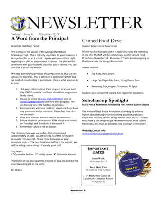 NEWSLETTERVolume 1, Issue 6 November 12, 2010
Newsletter 6
A Word from the Principal
Greetings Tech High Family:
We are now in the season of the Georgia High School
Graduation Test. This is not only important for your students, it
is important for us as a school. I spoke with parents last night
regarding our plan to prepare your students. The plan will be
sent home with your students today for you to review. You can
also look it up on the website.
We need everyone to prioritize this preparation so that we can
all succeed together. This is definitely a community effort and
we need all stakeholders to participate. Here is what you can do
to help:
1. Ask your children about their progress in school each
day. If GGT students, ask them about their progress on
Study Island.
2. Please go online to www.studyisland.com com or
www.usatestprep.com to review their progress. We
are looking for a 70% mastery on all areas.
3. Communicate with your children’ s teachers if you have
any questions and/or concerns. Please feel free to cc
me on emails.
4. Hold your children accountable for achievement.
5. Ensure students participate in after school enrichment
on Tuesdays and Thursday’s if they need it.
6. Remember failure is not an option.
The chocolate sale was successful. Our school raised
approximately $4,000. We get to keep ½ of that for student
resources. This is great. Please come by to pick up your
chocolate orders. The next fundraiser will be in the winter. We
will be selling cookie dough. It’s really good stuff.
Top Sellers:
1st
Quaneshia Perkins 2nd
Ashley Lanier 3rd
Zandashia Ransom
Thanks for all you do as parents, it is not an easy job, but it is the
most rewarding job in the world.
Dr. Walles
Canned Food Drive
Student Government Association
Winter is a harsh season and it is especially so for the homeless
in the city. The SGA will be conducting a winter Canned Food
Drive from November 14 - December 17 with donations going to
the Hosea Feed the Hungry Foundation.
Goods Needed:
• Dry Pasta, Rice, Beans
• Large Can Vegetable- Yams, String Beans, Corn
• Seasoning: Salt, Pepper, Cinnamon, All Spice
Students can earn points toward their region for donations.
Scholarship Spotlight
Black Police Association Scholarship for Criminal Justice Majors
The National Black Police Association is seeking to enhance
higher education opportunities among qualified graduates.
Applicants must be Seniors in high school, must be U.S. citizens,
must have a teacher/principal recommendation, must submit
transcripts, and must be accepted into a college or University.
Website/Contact Info:
www.blackpolice.org/scholarships.html
Important
Dates
Spirit Week
November 14-19
Tech High Tour
November 18 @ 6:30pm
1st
Basketball Game @
Landmark Christian School
November 19
 